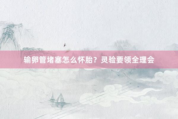输卵管堵塞怎么怀胎？灵验要领全理会